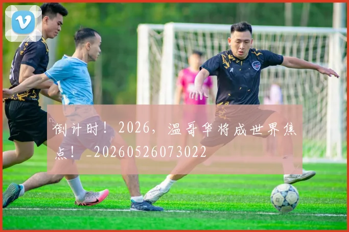 倒计时！2026，温哥华将成世界焦点！_20260526073022