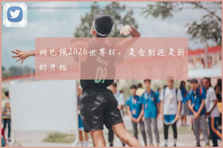 姆巴佩2026世界杯，是告别还是新的开始