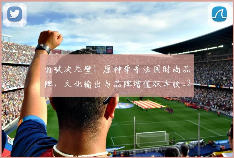 打破次元壁！原神牵手法国时尚品牌，文化输出与品牌增值双丰收_20260526085038