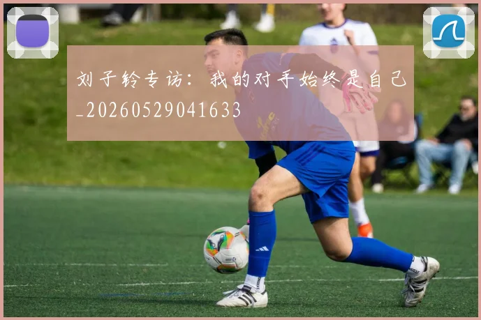刘子铃专访：我的对手始终是自己_20260529041633