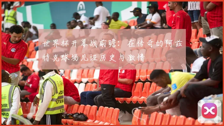 世界杯开幕战前瞻：在传奇的阿兹特克球场见证历史与激情