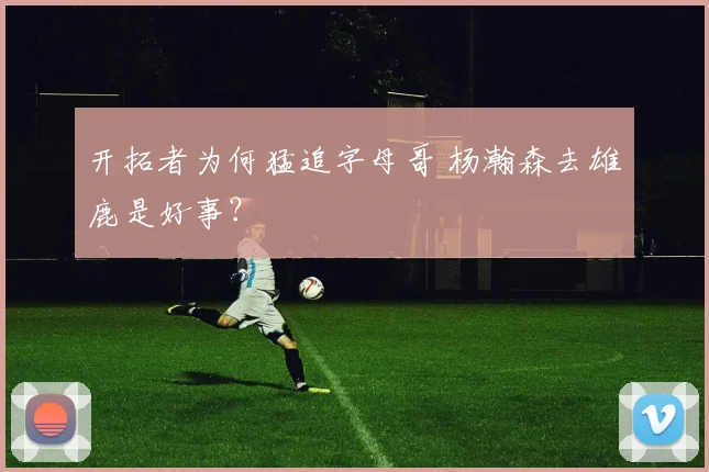 开拓者为何猛追字母哥 杨瀚森去雄鹿是好事？