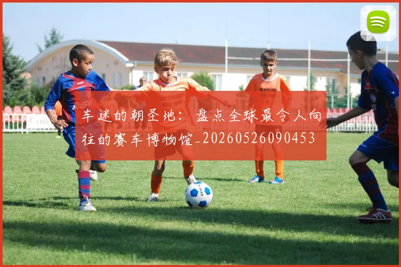 车迷的朝圣地：盘点全球最令人向往的赛车博物馆_20260526090453