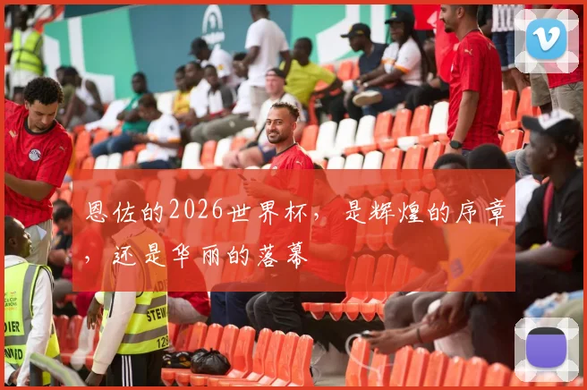 恩佐的2026世界杯，是辉煌的序章，还是华丽的落幕