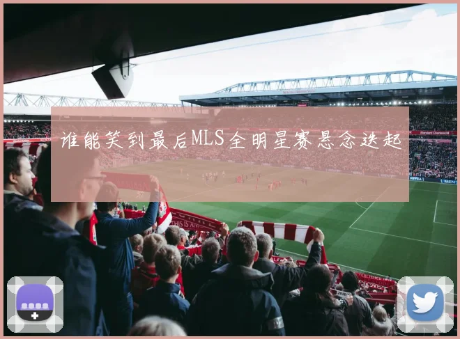 谁能笑到最后MLS全明星赛悬念迭起