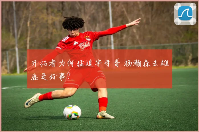 开拓者为何猛追字母哥 杨瀚森去雄鹿是好事？