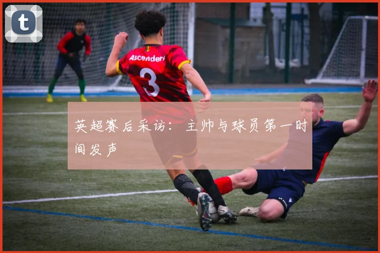 英超赛后采访：主帅与球员第一时间发声