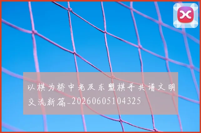 以棋为桥中老及东盟棋手共谱文明交流新篇_20260605104325